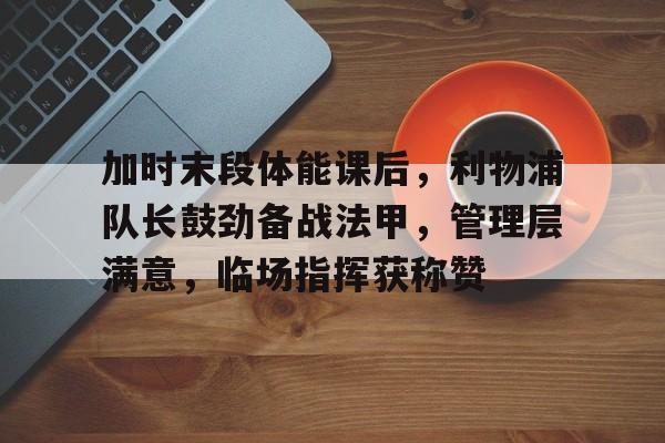 星空体育-包含加时末段体能课后，利物浦队长鼓劲备战法甲，管理层满意，临场指挥获称赞的词条